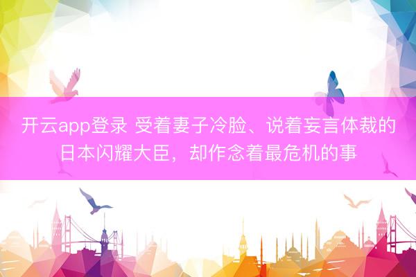 开云app登录 受着妻子冷脸、说着妄言体裁的日本闪耀大臣，却作念着最危机的事