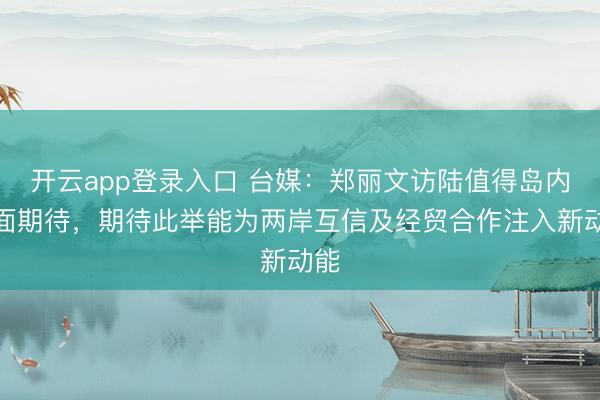 开云app登录入口 台媒：郑丽文访陆值得岛内正面期待，期待此举能为两岸互信及经贸合作注入新动能