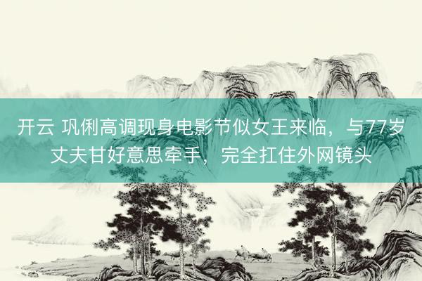 开云 巩俐高调现身电影节似女王来临，与77岁丈夫甘好意思牵手，完全扛住外网镜头