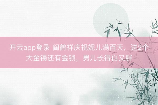 开云app登录 阎鹤祥庆祝妮儿满百天，送2个大金镯还有金锁，男儿长得白又胖