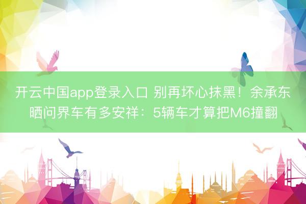 开云中国app登录入口 别再坏心抹黑！余承东晒问界车有多安祥：5辆车才算把M6撞翻