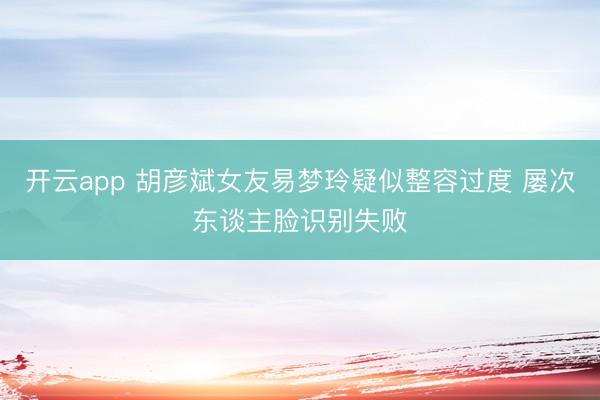 开云app 胡彦斌女友易梦玲疑似整容过度 屡次东谈主脸识别失败
