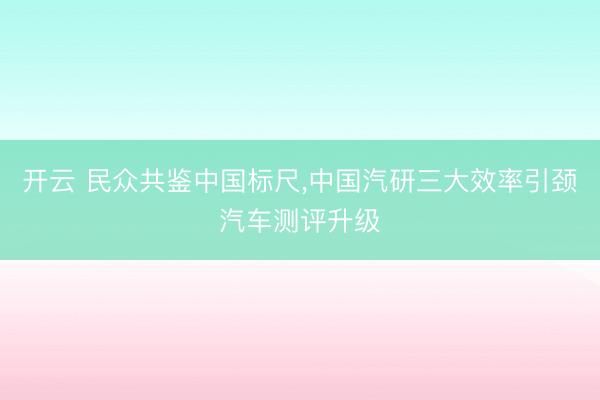 开云 民众共鉴中国标尺,中国汽研三大效率引颈汽车测评升级
