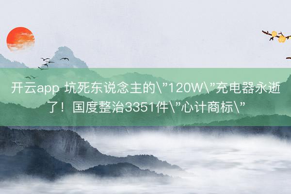 开云app 坑死东说念主的＂120W＂充电器永逝了！国度整治3351件＂心计商标＂