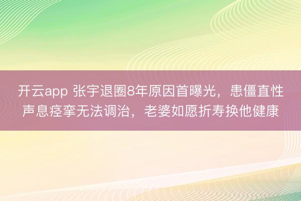 开云app 张宇退圈8年原因首曝光，患僵直性声息痉挛无法调治，老婆如愿折寿换他健康