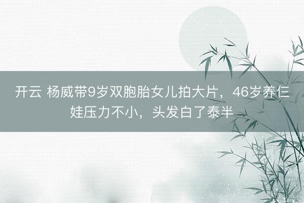 开云 杨威带9岁双胞胎女儿拍大片，46岁养仨娃压力不小，头发白了泰半