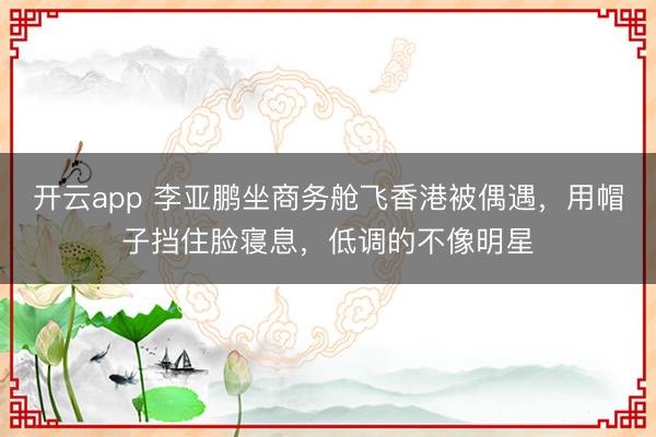 开云app 李亚鹏坐商务舱飞香港被偶遇，用帽子挡住脸寝息，低调的不像明星