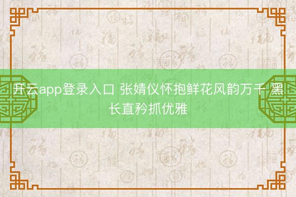 开云app登录入口 张婧仪怀抱鲜花风韵万千 黑长直矜抓优雅