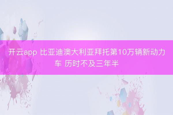 开云app 比亚迪澳大利亚拜托第10万辆新动力车 历时不及三年半